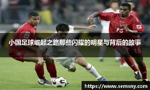小国足球崛起之路那些闪耀的明星与背后的故事
